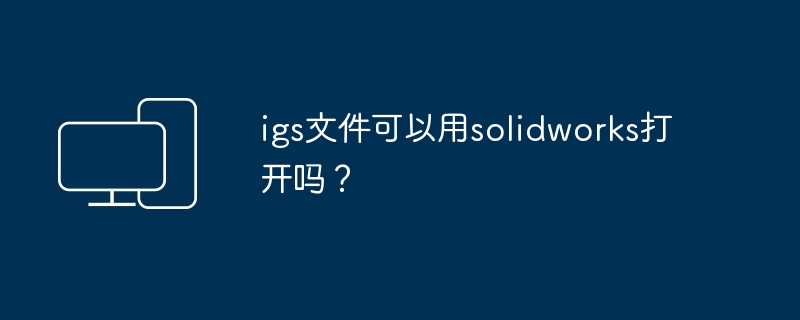 igs文件可以用solidworks打开吗?